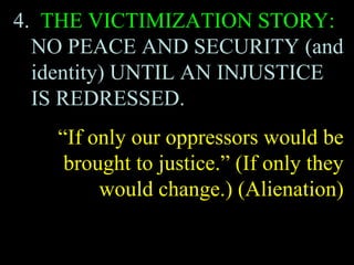 4. THE VICTIMIZATION STORY:
NO PEACE AND SECURITY (and
identity) UNTIL AN INJUSTICE
IS REDRESSED.
“If only our oppressors would be
brought to justice.” (If only they
would change.) (Alienation)
 