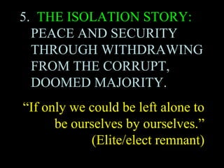 5. THE ISOLATION STORY:
PEACE AND SECURITY
THROUGH WITHDRAWING
FROM THE CORRUPT,
DOOMED MAJORITY.
“If only we could be left alone to
be ourselves by ourselves.”
(Elite/elect remnant)
 