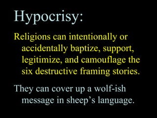 Hypocrisy:
Religions can intentionally or
accidentally baptize, support,
legitimize, and camouflage the
six destructive framing stories.
They can cover up a wolf-ish
message in sheep’s language.
 