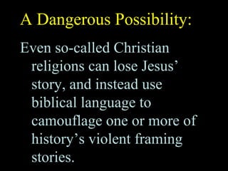 A Dangerous Possibility:
Even so-called Christian
religions can lose Jesus’
story, and instead use
biblical language to
camouflage one or more of
history’s violent framing
stories.
 