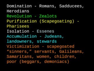 Domination - Romans, Sadducees,
Herodians
Revolution - Zealots
Purification (Scapegoating) -
Pharisees
Isolation - Essenes
Accumulation - Judeans,
landowners, stewards
Victimization - scapegoated
“sinners,” servants, Galileans,
Samaritans, women, children,
poor (beggars, demoniacs)
 