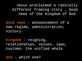 Jesus proclaimed a radically
different framing story … Good
news of the Kingdom of God.
Good news - announcement of a
new regime, administration,
victory.
Kingdom - reigning,
relationships, values, laws,
customs: the unified whole
God - which one?
 