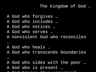 The kingdom of God …
A God who forgives …
A God who includes …
A God who notices …
A God who serves …
A nonviolent God who reconciles
…
A God who heals …
A God who transcends boundaries
…
A God who sides with the poor …
A God who is present …
 