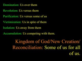 Domination: Us over them
Revolution: Us versus them
Purification: Us versus some of us
Victimization: Us in spite of them
Isolation: Us away from them
Accumulation: Us competing with them.
Kingdom of God/New Creation/
Reconciliation: Some of us for all
of us.
 