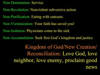 Non-Domination: Service
Non-Revolution: Nonviolent subversive action
Non-Purification: Eating with outcasts
Non-Victimization: Your faith has saved you!
Non-Isolation: Physicians come to the sick
Non-Accumulation: Seek first God’s kingdom and justice
Kingdom of God/New Creation/
Reconciliation: Love God, love
neighbor, love enemy, proclaim good
news
 