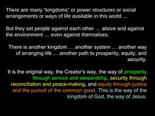 There are many “kingdoms” or power structures or social
arrangements or ways of life available in this world …
But they set people against each other … above and against
the environment … even against themselves.
There is another kingdom … another system … another way
of arranging life … another path to prosperity, equity, and
security.
It is the original way, the Creator’s way, the way of prosperity
through service and stewardship, security through
reconciliation and peace-making, and equity through justice
and the pursuit of the common good. This is the way of the
kingdom of God, the way of Jesus.
 