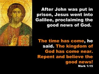 After John was put in
prison, Jesus went into
Galilee, proclaiming the
good news of God.
The time has come, he
said. The kingdom of
God has come near.
Repent and believe the
good news!
Mark 1:15
 