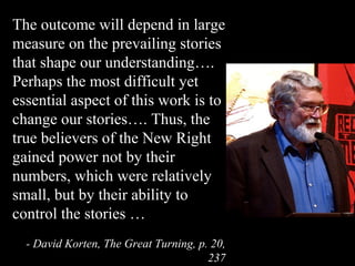 The outcome will depend in large
measure on the prevailing stories
that shape our understanding….
Perhaps the most difficult yet
essential aspect of this work is to
change our stories…. Thus, the
true believers of the New Right
gained power not by their
numbers, which were relatively
small, but by their ability to
control the stories …
- David Korten, The Great Turning, p. 20,
237
 