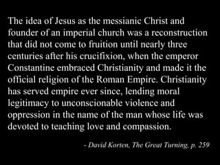 The idea of Jesus as the messianic Christ and
founder of an imperial church was a reconstruction
that did not come to fruition until nearly three
centuries after his crucifixion, when the emperor
Constantine embraced Christianity and made it the
official religion of the Roman Empire. Christianity
has served empire ever since, lending moral
legitimacy to unconscionable violence and
oppression in the name of the man whose life was
devoted to teaching love and compassion.
- David Korten, The Great Turning, p. 259
 
