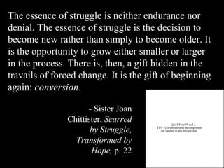 The essence of struggle is neither endurance nor
denial. The essence of struggle is the decision to
become new rather than simply to become older. It
is the opportunity to grow either smaller or larger
in the process. There is, then, a gift hidden in the
travails of forced change. It is the gift of beginning
again: conversion.
QuickTime™ and a
TIFF (Uncompressed) decompressor
are needed to see this picture.
- Sister Joan
Chittister, Scarred
by Struggle,
Transformed by
Hope, p. 22
 