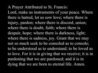 A Prayer Attributed to St. Francis:
Lord, make us instruments of your peace. Where
there is hatred, let us sow love; where there is
injury, pardon; where there is discord, union;
where there is doubt, faith; where there is
despair, hope; where there is darkness, light;
where there is sadness, joy. Grant that we may
not so much seek to be consoled as to console;
to be understood as to understand; to be loved as
to love. For it is in giving that we receive; it is in
pardoning that we are pardoned; and it is in
dying that we are born to eternal life. Amen.
 