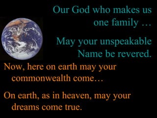 Our God who makes us
one family …
May your unspeakable
Name be revered.
Now, here on earth may your
commonwealth come…
On earth, as in heaven, may your
dreams come true.
 