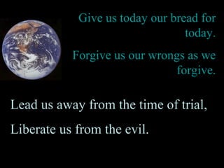 Give us today our bread for
today.
Forgive us our wrongs as we
forgive.
Lead us away from the time of trial,
Liberate us from the evil.
 