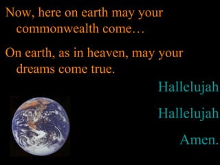 Hallelujah
Hallelujah
Amen.
Now, here on earth may your
commonwealth come…
On earth, as in heaven, may your
dreams come true.
 