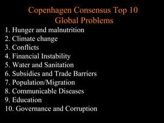 Conventional View Emerging View
The Human
Situation: What
is the story that
we find
ourselves in?
God created the world as perfect,
but because our primal
ancestors, Adam and Eve, did
not maintain the absolute
perfection demanded by God,
God has irrevocably determined
that the entire universe and all it
contains will be destroyed, and
the souls of all human beings –
except for those specifically
exempted – will be forever
punished for their imperfection
in hell.1
God created the world as good, but
human beings – as individuals, and as
groups – have rebelled against God and
filled the world with evil and injustice
like a terrible disease. God wants to save
humanity and heal it from its sickness,
but humanity is hopelessly lost and
confused, like sheep without a shepherd,
wandering farther and farther into
lostness and danger. Left to themselves,
human beings will spiral downward in
sickness and evil.
Basic
Questions: What
questions did
Jesus come to
answer?
Since everyone is doomed to
hell, Jesus seeks to answer these
questions: how can individuals
be saved from eternal
punishment in hell and instead
go to heaven after they die? How
can God help individuals be
happy and successful until then?
Since the human race is in such desperate
trouble, Jesus seeks to answer this
question: what must be done about the
mess we’re in? The mess refers both to
the general human condition and its
specific outworking among his
contemporaries: living under domination
by the Roman empire, and divided into
various competing sects.
Jesus’ message:
How did Jesus
respond to the
crisis?
Jesus says, in essence, “If you
want to be among those
specifically qualified to escape
being forever punished for your
sins in hell, you must repent of
your individual sins and believe
that my Father punished me on
the cross so He won’t have to
punish you in hell. Only if you
believe this will you go to
heaven when everyone else is
banished to hell.”2
This is the
good news.
Jesus says, in essence, “Other people and
groups – including your own religious
leaders - are leading you farther and
farther astray. I have been sent by God
with this good news – that God loves
humanity, even in its lostness and sin.
God graciously invites everyone and
anyone to question and reject what they
have been told and instead follow a new
path. Trust me and become my disciple,
and you will be transformed, and you will
participate in the transformation of the
world, which is possible, beginning right
now.”3
This is the good news.
1
Of course, there are many modern western non-religious ontologies and framing stories too,
plus Eastern ontologies and framing stories – both religious and irreligious.
2
This reflects a Calvinistic Evangelical protestant version of the message. The popular Roman
Catholic version might say, “You must believe in the teachings of the church and follow its
instructions, especially those regarding sacraments.” The popular mainline or liberal Protestant
Copenhagen Consensus Top 10
Global Problems
1. Hunger and malnutrition
2. Climate change
3. Conflicts
4. Financial Instability
5. Water and Sanitation
6. Subsidies and Trade Barriers
7. Population/Migration
8. Communicable Diseases
9. Education
10. Governance and Corruption
 
