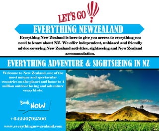 EVERYTHING NEWZEALAND
Everything New Zealand is here to give you access to everything you
need to know about NZ. We offer independent, unbiased and friendly
advice covering New Zealand activities, sightseeing and New Zealand
accommodation.
Welcome to New Zealand, one of the
most unique and spectacular
countries on the planet and home to 4
million outdoor loving and adventure
crazy kiwis.
EVERYTHING ADVENTURE & SIGHTSEEING IN NZ
www.everythingnewzealand.com
+64220792506
 
