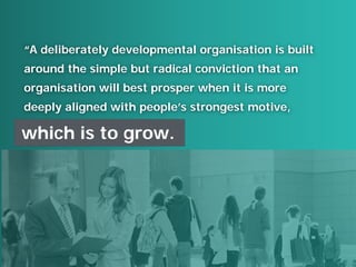 “A deliberately developmental organisation is built
around the simple but radical conviction that an
organisation will best prosper when it is more
deeply aligned with people’s strongest motive,
which is to grow.
 