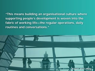 “This means building an organisational culture where
supporting people’s development is woven into the
fabric of working life—the regular operations, daily
routines and conversations.”
- Kegan and Lahey -
 