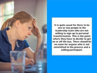 Without this commitment to
cultural and personal
transformation, there is no point
in proceeding with a cultural
transformation initiative.
It is quite usual for there to be
one or two people in the
leadership team who are not
willing to sign up to personal
transformation. This is the point
where they have to decide to get
on or off the bus. There should be
no room for anyone who is not
committed to the process and a
willing participant.
 