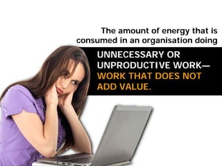 UNNECESSARY OR
UNPRODUCTIVE WORK—
WORK THAT DOES NOT
ADD VALUE.
The amount of energy that is
consumed in an organisation doing
 