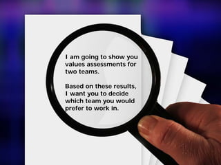I am going to show you
values assessments for
two teams.
Based on these results,
I want you to decide
which team you would
prefer to work in.
 