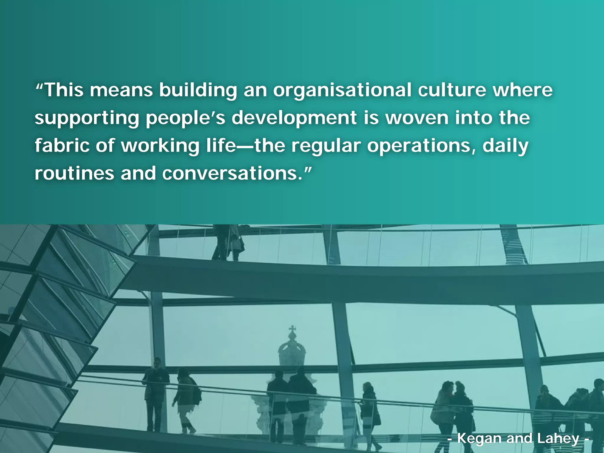 “This means building an organisational culture where
supporting people’s development is woven into the
fabric of working life—the regular operations, daily
routines and conversations.”
- Kegan and Lahey -
 