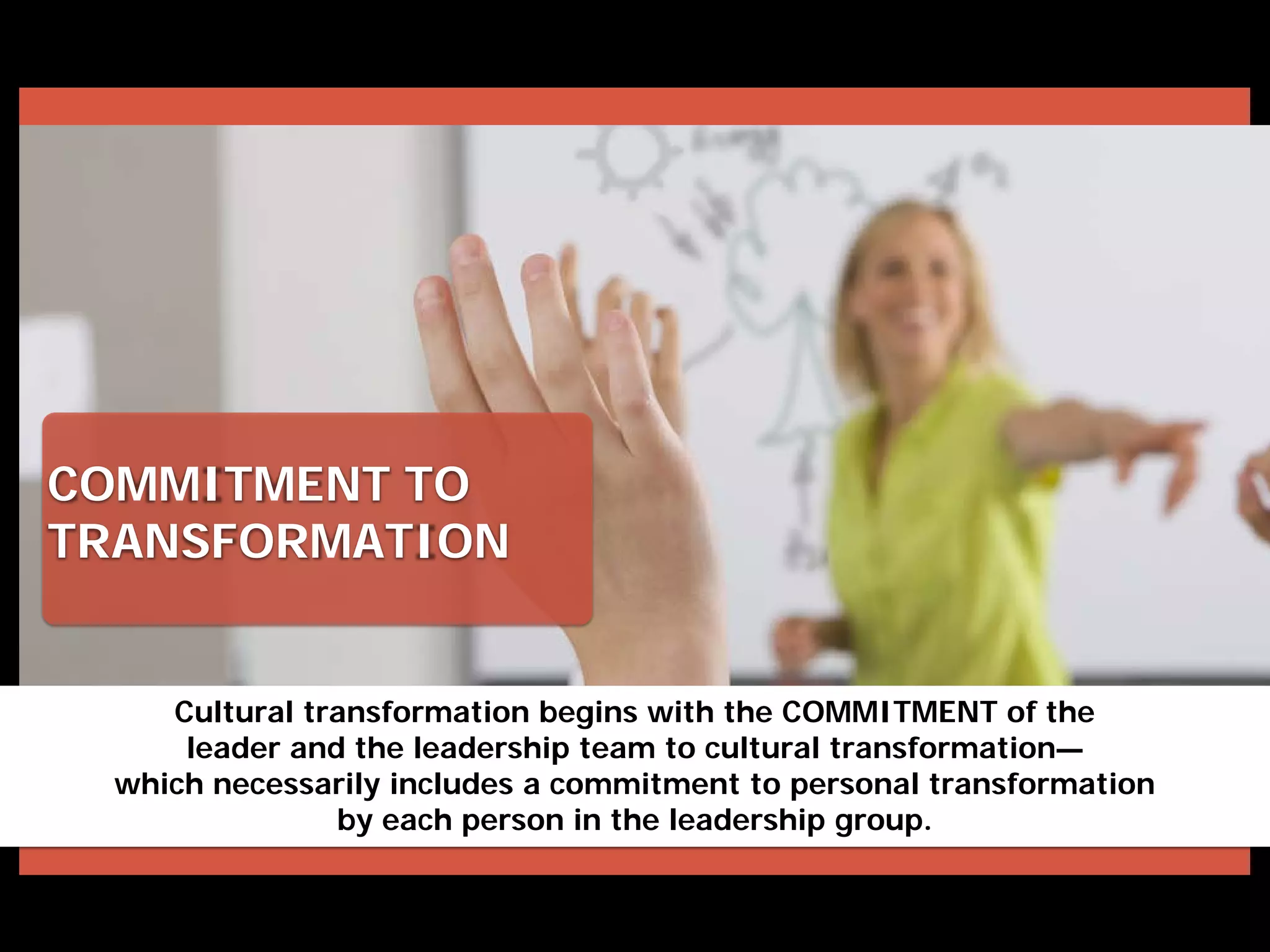 COMMITMENT TO
TRANSFORMATION
Cultural transformation begins with the COMMITMENT of the
leader and the leadership team to cultural transformation—
which necessarily includes a commitment to personal transformation
by each person in the leadership group.
 