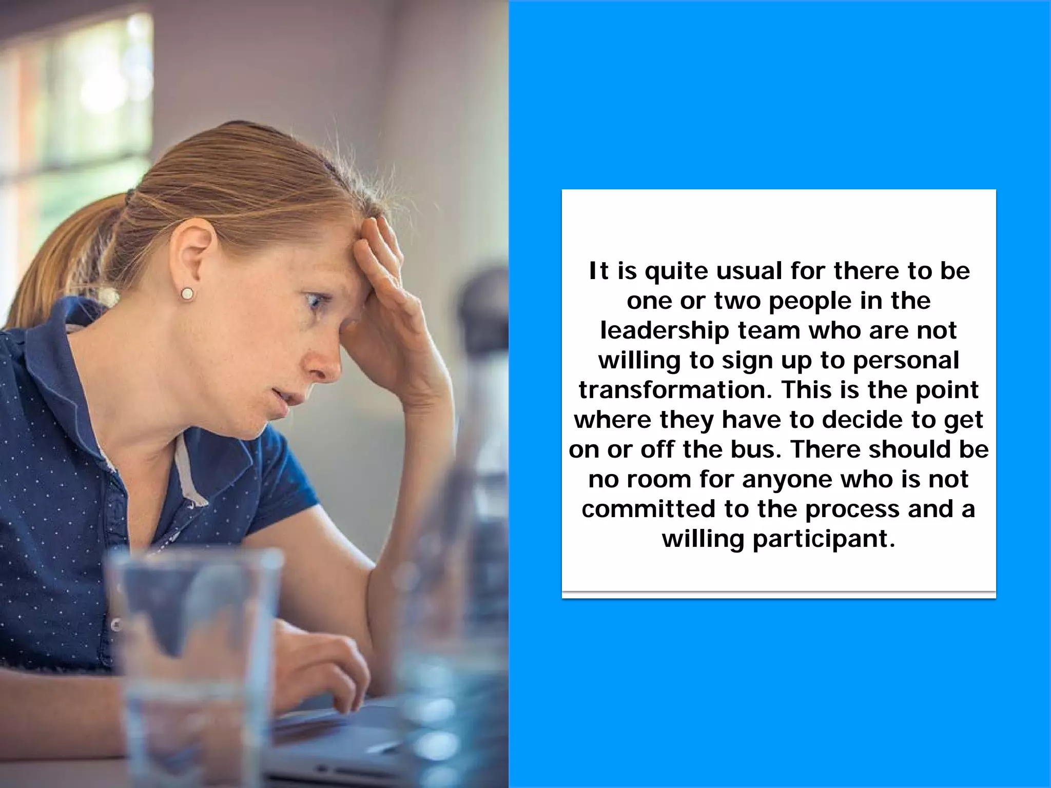 Without this commitment to
cultural and personal
transformation, there is no point
in proceeding with a cultural
transformation initiative.
It is quite usual for there to be
one or two people in the
leadership team who are not
willing to sign up to personal
transformation. This is the point
where they have to decide to get
on or off the bus. There should be
no room for anyone who is not
committed to the process and a
willing participant.
 