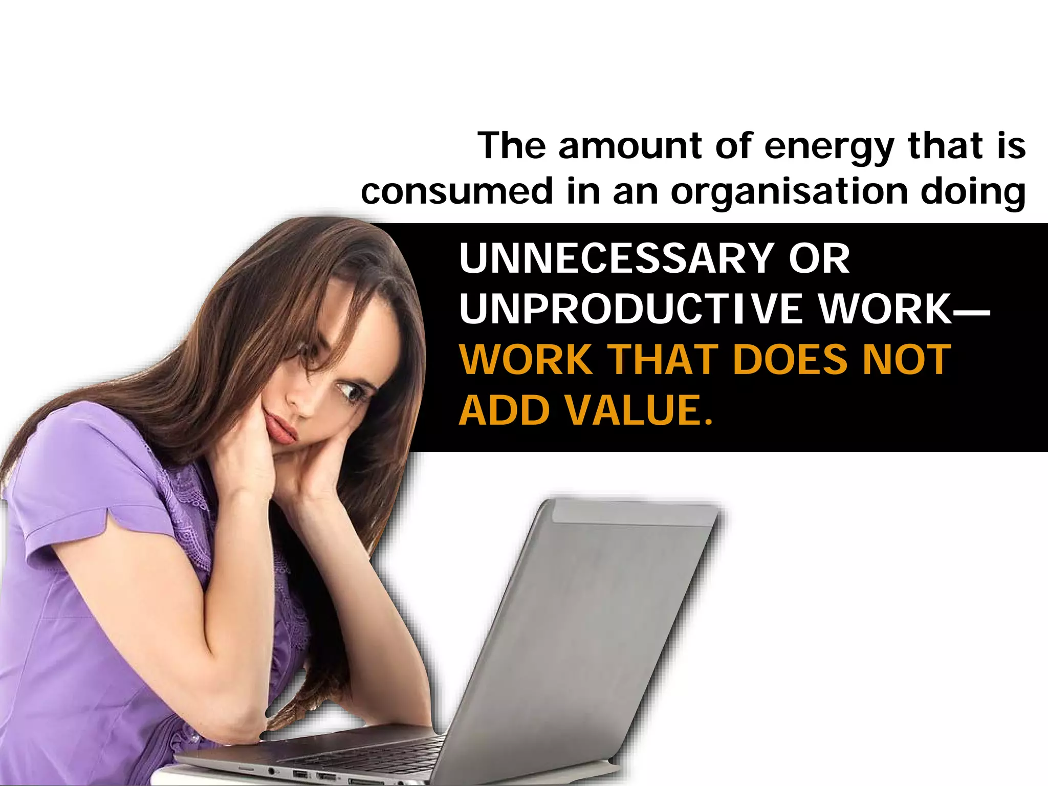 UNNECESSARY OR
UNPRODUCTIVE WORK—
WORK THAT DOES NOT
ADD VALUE.
The amount of energy that is
consumed in an organisation doing
 