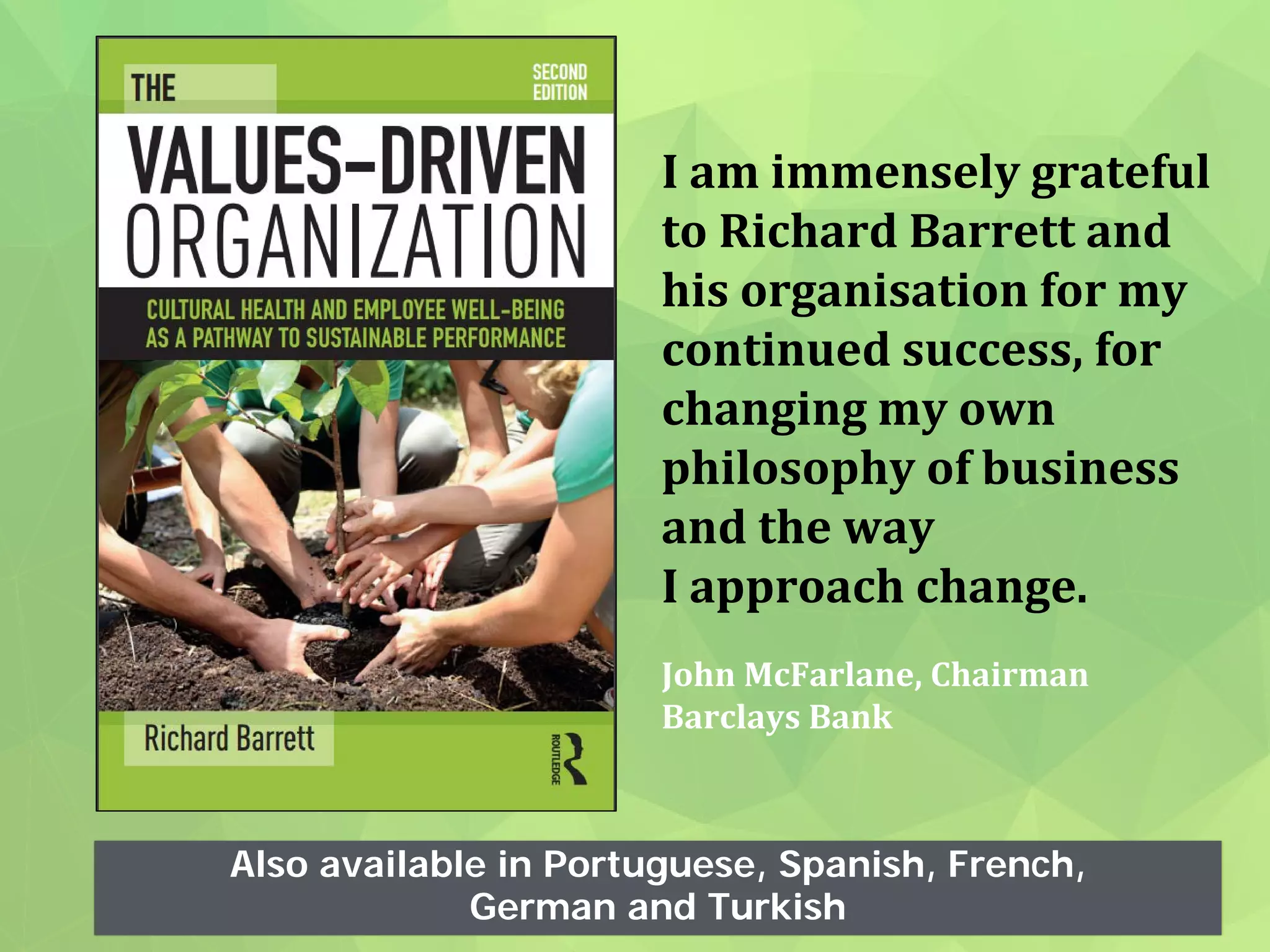Also available in Portuguese, Spanish, French,
German and Turkish
I am immensely grateful
to Richard Barrett and
his organisation for my
continued success, for
changing my own
philosophy of business
and the way
I approach change.
John McFarlane, Chairman
Barclays Bank
 