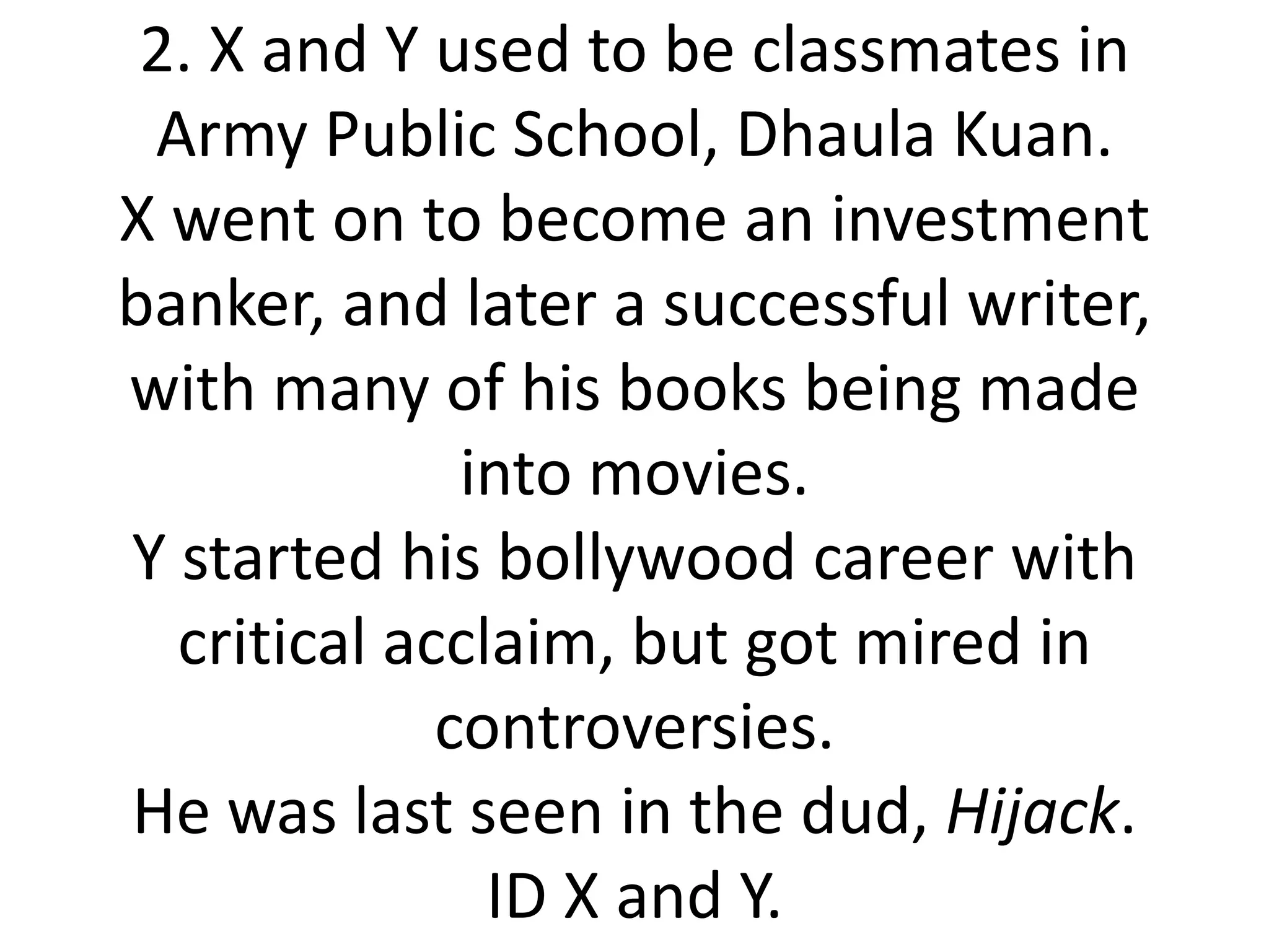 2. X and Y used to be classmates in
 Army Public School, Dhaula Kuan.
X went on to become an investment
banker, and later a successful writer,
with many of his books being made
              into movies.
Y started his bollywood career with
  critical acclaim, but got mired in
             controversies.
He was last seen in the dud, Hijack.
               ID X and Y.
 