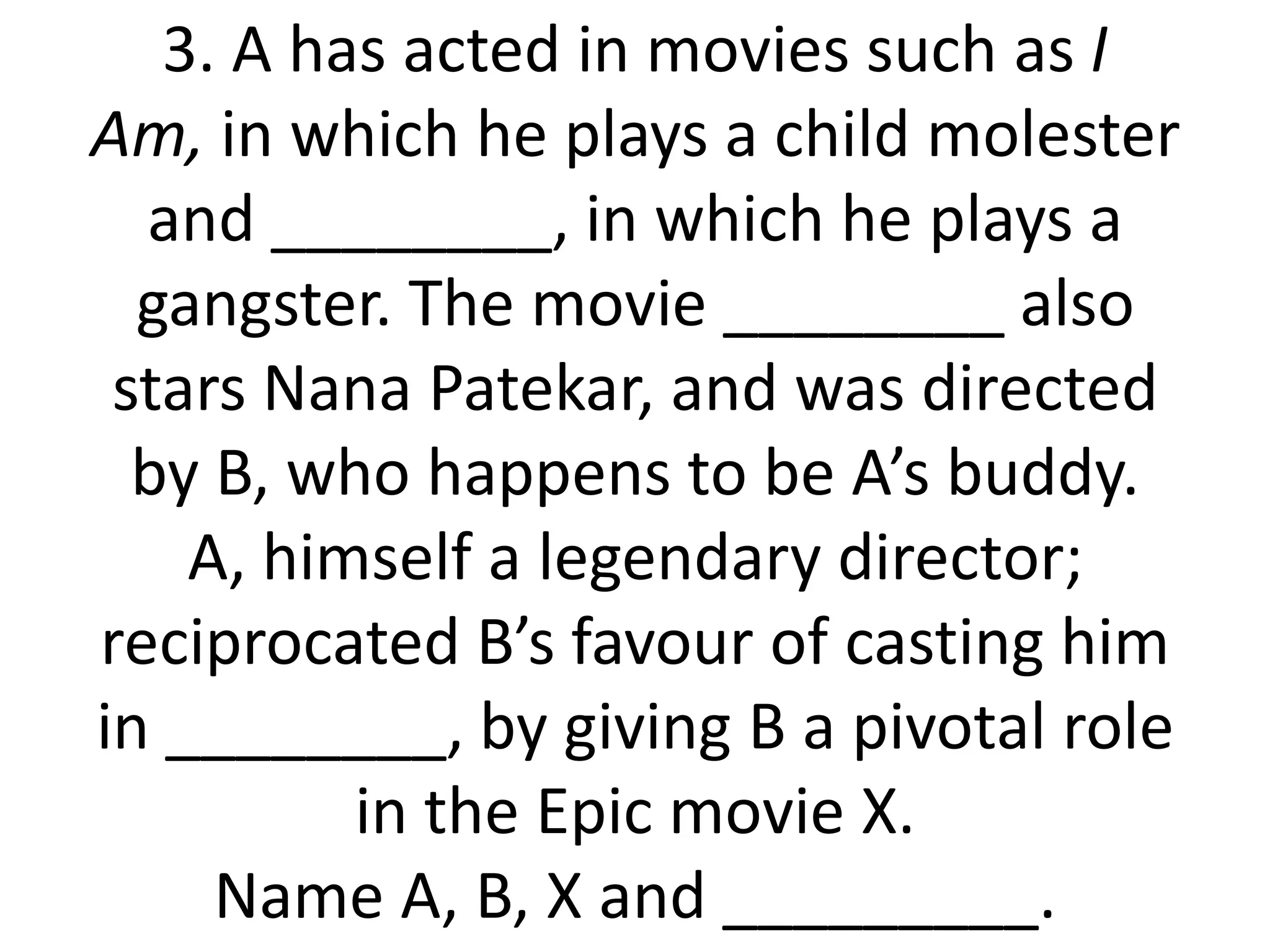 3. A has acted in movies such as I
Am, in which he plays a child molester
  and ________, in which he plays a
  gangster. The movie ________ also
 stars Nana Patekar, and was directed
  by B, who happens to be A’s buddy.
    A, himself a legendary director;
reciprocated B’s favour of casting him
in ________, by giving B a pivotal role
          in the Epic movie X.
     Name A, B, X and _________.
 