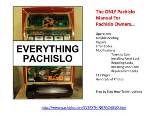 The ONLY Pachislo
Manual For
Pachislo Owners…
Operations
Troubleshooting
Repairs
Error Codes
Modifications
Token to Coin
Installing Reset Lock
Repairing Locks
Installing Door Lock
Replacement Locks
111 Pages
Hundreds of Photos

Step by Step How-To Instructions

http://www.pachislos.net/EVERYTHINGPACHISLO.htm

 
