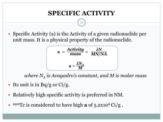 SPECIFIC ACTIVITY
 Specific Activity (a) is the Activity of a given radionuclide per
unit mass. It is a physical property of the radionuclide.
where NA is Avogadro’s constant, and M is molar mass
 Its unit is in Bq/g or Ci/g.
 Relatively high specific activity is preferred in NM.
 99mTc is considered to have high a of 5.2x106 Ci/g .
a =
Activity
mass
=
λN
MN/NA
a =
λNA
M
10
 