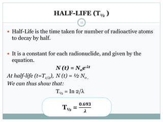 HALF-LIFE (T½ )
 Half-Life is the time taken for number of radioactive atoms
to decay by half.
 It is a constant for each radionuclide, and given by the
equation.
N (t) = Noe-λt
At half-life (t=T1/2), N (t) = ½ No ,
We can thus show that:
T½ = In 2/λ
T½ =
𝟎.𝟔𝟗𝟑
𝝀
11
 