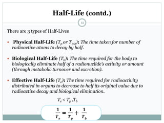 Half-Life (contd.)
There are 3 types of Half-Lives
 Physical Half-Life (Tp or T1/2): The time taken for number of
radioactive atoms to decay by half.
 Biological Half-Life (Tb): The time required for the body to
biologically eliminate half of a radionuclide’s activity or amount
(through metabolic turnover and excretion).
 Effective Half-Life (Te): The time required for radioactivity
distributed in organs to decrease to half its original value due to
radioactive decay and biological elimination.
Te < Tp ,Tb
𝟏
𝑻 𝒆
=
𝟏
𝑻 𝒑
+
𝟏
𝑻 𝒃
12
 