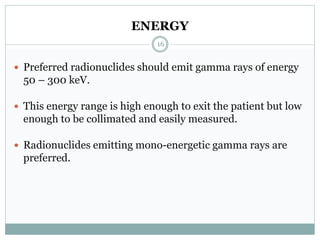 ENERGY
 Preferred radionuclides should emit gamma rays of energy
50 – 300 keV.
 This energy range is high enough to exit the patient but low
enough to be collimated and easily measured.
 Radionuclides emitting mono-energetic gamma rays are
preferred.
16
 