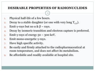 DESIRABLE PROPERTIES OF RADIONUCLIDES
1. Physical half-life of a few hours.
2. Decay to a stable daughter (or one with very long T1/2).
3. Emit γ-rays but no α & β – rays.
4. Decay by isomeric transition and electron capture is preferred.
5. Emit γ-rays of energy 50 – 300 keV.
6. Emit mono-energetic γ-rays.
7. Have high specific activity.
8. Be easily and firmly attached to the radiopharmaceutical at
room temperature, and does not affect its metabolism.
9. Be affordable and readily available at hospital site.
21
 