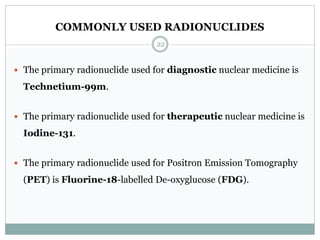 COMMONLY USED RADIONUCLIDES
 The primary radionuclide used for diagnostic nuclear medicine is
Technetium-99m.
 The primary radionuclide used for therapeutic nuclear medicine is
Iodine-131.
 The primary radionuclide used for Positron Emission Tomography
(PET) is Fluorine-18-labelled De-oxyglucose (FDG).
22
 