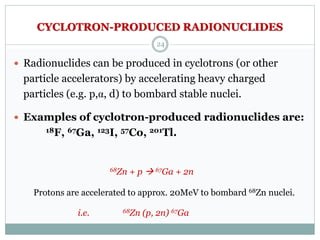 CYCLOTRON-PRODUCED RADIONUCLIDES
 Radionuclides can be produced in cyclotrons (or other
particle accelerators) by accelerating heavy charged
particles (e.g. p,α, d) to bombard stable nuclei.
 Examples of cyclotron-produced radionuclides are:
18F, 67Ga, 123I, 57Co, 201Tl.
68Zn + p  67Ga + 2n
Protons are accelerated to approx. 20MeV to bombard 68Zn nuclei.
i.e. 68Zn (p, 2n) 67Ga
24
 