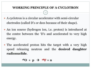 WORKING PRINCIPLE OF A CYCLOTRON
 A cyclotron is a circular accelerator with semi-circular
electrodes (called D’s or dees because of their shape).
 An ion source (hydrogen ion, i.e. proton) is introduced at
the centre between the ‘D’s and accelerated to very high
energy.
 The accelerated proton hits the target with a very high
speed releasing neutron and the desired daughter
radionuclide.
18O + p  18F + n
27
 