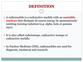 DEFINITION
 A radionuclide is a radioactive nuclide with an unstable
nucleus that dissipate its excess energy by spontaneously
emitting ionizing radiation (e.g. alpha, beta or gamma
rays).
 It is also called radioisotope, radioactive isotope or
radioactive nuclide.
 In Nuclear Medicine (NM), radionuclides are used for
diagnosis, treatment and research.
3
 