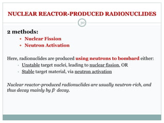NUCLEAR REACTOR-PRODUCED RADIONUCLIDES
2 methods:
 Nuclear Fission
 Neutron Activation
Here, radionuclides are produced using neutrons to bombard either:
• Unstable target nuclei, leading to nuclear fission, OR
• Stable target material, via neutron activation
Nuclear reactor-produced radionuclides are usually neutron-rich, and
thus decay mainly by β- decay.
30
 