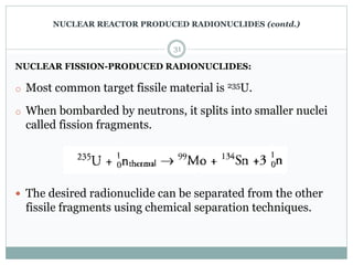 NUCLEAR FISSION-PRODUCED RADIONUCLIDES:
o Most common target fissile material is 235U.
o When bombarded by neutrons, it splits into smaller nuclei
called fission fragments.
 The desired radionuclide can be separated from the other
fissile fragments using chemical separation techniques.
31
NUCLEAR REACTOR PRODUCED RADIONUCLIDES (contd.)
 