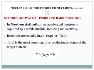 NEUTRON ACTIVATED – PRODUCED RADIONUCLIDES:
o In Neutron Activation, an accelerated neutron is
captured by a stable nuclide, inducing radioactivity.
o Reactions are usually (n,γ); (n,p) or (n,α).
o (n,γ) is the most common, thus producing isotopes of the
target material.
33
NUCLEAR REACTOR PRODUCED NUCLIDES (contd.)
 