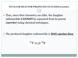  Thus, since their chemistry are alike, the daughter
radionuclide CANNOT be separated from its parent
(carrier) using chemical techniques.
 The produced daughter radionuclide is NOT carrier-free.
34
NUCLEAR REACTOR PRODUCED NUCLIDES (contd.)
 