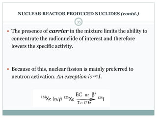  The presence of carrier in the mixture limits the ability to
concentrate the radionuclide of interest and therefore
lowers the specific activity.
 Because of this, nuclear fission is mainly preferred to
neutron activation. An exception is 125I.
35
NUCLEAR REACTOR PRODUCED NUCLIDES (contd.)
 