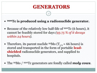 99mTc is produced using a radionuclide generator.
 Because of the relatively low half-life of 99mTc (6 hours), it
cannot be feasibly stored for days (93.75 % of it decays
within 24 hours).
 Therefore, its parent nuclide 99Mo (T1/2 = 66 hours) is
stored and transported in the form of portable lead-
shielded radionuclide generators, and supplied to
hospitals.
 The 99Mo / 99mTc generators are fondly called moly cows.
GENERATORS
37
 