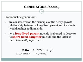 Radionuclide generators:-
• are constructed on the principle of the decay-growth
relationship between a long-lived parent and its short-
lived daughter radionuclide.
• i.e. a long-lived parent nuclide is allowed to decay to
its short-lived daughter nuclide and the latter is
then chemically separated.
99Mo  99mTc + β-
(T1/2 = 66hrs ) (T1/2 = 6hrs)
GENERATORS (contd.)
39
 