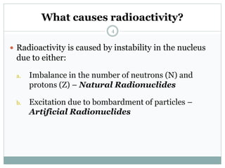 What causes radioactivity?
 Radioactivity is caused by instability in the nucleus
due to either:
a. Imbalance in the number of neutrons (N) and
protons (Z) – Natural Radionuclides
b. Excitation due to bombardment of particles –
Artificial Radionuclides
4
 